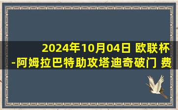 2024年10月04日 欧联杯-阿姆拉巴特助攻塔迪奇破门 费内巴切1-1特温特